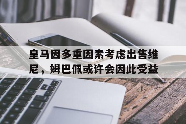 开云体育网页版-皇马因多重因素考虑出售维尼，姆巴佩或许会因此受益的简单介绍