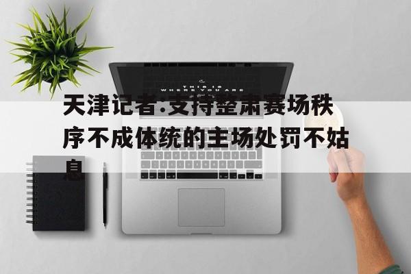 开云体育入口-天津记者:支持整肃赛场秩序不成体统的主场处罚不姑息的简单介绍
